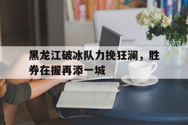 关于黑龙江破冰队力挽狂澜，胜券在握再添一城的信息